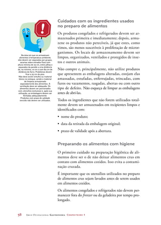 58	 Arco Ocupacional Gastronomia Confeiteiro 1
Cuidados com os ingredientes usados
no preparo de alimentos
Os produtos congelados e refrigerados devem ser ar-
mazenados primeira e imediatamente; depois, arma-
zene os produtos não perecíveis, já que estes, como
vimos, são menos suscetíveis à proliferação de micror-
ganismos. Os locais de armazenamento devem ser
limpos, organizados, ventilados e protegidos de inse-
tos e outros animais.
Não compre e, principalmente, não utilize produtos
que apresentem as embalagens alteradas, estejam elas
amassadas, estufadas, enferrujadas, trincadas, com
furos ou vazamentos, rasgadas, abertas ou com outro
tipo de defeito. Não esqueça de limpar as embalagens
antes de abri-las.
Todos os ingredientes que não forem utilizados total-
mente devem ser armazenados em recipientes limpos e
identificados com:
•	 nome do produto;
•	 data da retirada da embalagem original;
•	 prazo de validade após a abertura.
Preparando os alimentos com higiene
O primeiro cuidado na preparação higiênica de ali-
mentos deve ser o de não deixar alimentos crus em
contato com alimentos cozidos. Isso evita a contami-
nação cruzada.
É importante que os utensílios utilizados no preparo
de alimentos crus sejam lavados antes de serem usados
em alimentos cozidos.
Os alimentos congelados e refrigerados não devem per-
manecer fora do freezer ou da geladeira por tempo pro-
longado.
Na área em que se armazenam
alimentos à temperatura ambiente,
eles devem ser separados por grupos,
sacarias sobre estrados fixos com
altura mínima de 25 cm, entre pilhas e
separados da parede a uma distância
de, no mínimo, 10 cm e com 60 cm de
distância do forro. Prateleiras devem
ficar a 25 cm do piso.
Não deve existir entulho ou material
tóxico no estoque, sendo o material
de limpeza armazenado
separadamente dos alimentos. A
ventilação deve ser adequada. Os
alimentos devem ser porcionados
com utensílios exclusivos e, após sua
utilização, as embalagens devem ser
fechadas adequadamente.
Produtos com prazo de validade
vencido não devem ser utilizados.
 