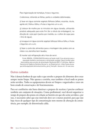 60	 Arco Ocupacional Gastronomia Confeiteiro 1
Para higienização de hortaliças, frutas e legumes:
1) selecionar, retirando as folhas, partes e unidades deterioradas;
2) lavar em água corrente vegetais folhosos (alface, escarola, rúcula,
agrião etc.) folha a folha, e frutas e legumes um a um;
3) colocar de molho por 10 minutos em água clorada, utilizando
produto adequado para este fim (ler o rótulo da embalagem), na
diluição de 1:200 ppm (partes por medida, ou 1 colher de sopa para
1 litro de água);
4) enxaguar em água corrente vegetais folhosos folha a folha, e frutas
e legumes um a um;
5) fazer o corte dos alimentos para a montagem dos pratos com as
mãos e os utensílios bem lavados;
6) manter sob refrigeração até a hora de servir.
Fonte: BRASIL. CGPAN/SAS/Ministério da Saúde 2008. Guia alimentar para a
população brasileira: promovendo a alimentação saudável. Apud Cartilha sobre
boas práticas para serviços de alimentação. Resolução-RDC nº 216/2004. Agência
Nacional de Vigilância Sanitária (Anvisa). p. 35 Disponível em: http://www.anvisa.
gov.br/divulga/public/alimentos/cartilha_gicra_final.pdf. Acesso em: 16 maio 2012.
Outros cuidados
Não é demais lembrar de que tudo o que envolve o preparo de alimentos deve estar
sempre muito limpo. Não apenas a cozinha, mas também o local onde os pratos
serão servidos. Todos os equipamentos devem ser limpos e organizados e estar em
bom estado de conservação e de funcionamento.
Para ser confeiteiro não basta dominar o preparo de receitas; é preciso conhecer
também um conjunto de situações. Como profissional, você deverá organizar o
tempo de preparo dos pratos em relação ao horário em que eles serão servidos e, por
isso, é necessário saber que esse intervalo deve ser o menor possível, para que não
haja riscos de qualquer tipo de contaminação nem mesmo de alteração da consis-
tência, por exemplo, de determinada calda.
 