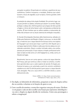 Confeiteiro 1 Arco Ocupacional Gastronomia	 63
sensação no palácio. Empenhado em melhorar a aparência de seus
confeiteiros, Carême incorporou a novidade. Ordenou que substi-
tuíssem a touca de algodão usual na época. Outros grandes chefs
o imitaram.
A proteção da cabeça tinha dupla finalidade. Em primeiro lugar, ser-
via para prender os cabelos, evitando que caíssem na comida. Depois,
protegia a cabeça dos chefs da gordura que pingava do teto quando
o fogão e o forno de lenha faziam subir a temperatura ambiental da
cozinha. (É bom lembrar que os velhos castelos e restaurantes de
então não contavam com os atuais sistemas de ventilação e exaustão.).
A Grande Enciclopedia Illustrata della Gastronomia, editada em
Milão pela Selezione dal Reader’s Digest, conta que, no século XIX
(19), o modo de usar o toque blanche funcionava como uma espécie
de linguagem que servia para traçar o perfil do chef. Aquele que o
carregava ligeiramente inflado e caído para trás da cabeça era con-
siderado autoritário. Quem o exibia inclinado sobre uma orelha,
passava por presunçoso. O que calçava o chapéu profissional acha-
tado no lado era tido como um chef negligente ou, então, como um
filósofo do fogão.
Atualmente, leva-se em conta apenas a altura do toque blanche.
Na França, país que continua a ditar a moda na culinária, o confei-
teiro aprendiz deve usar o calot, espécie de barrete. O chapéu pro-
fissional só passa a ser autorizado a partir do commis, confeiteiro
subalterno ao chef. O chef de partie é quem possui o toque blanche
mais alongado. Mas só o sous-chef e o chef têm direito a usá-lo
efetivamente alto.
Fonte: LOPES, J. A. Dias, O bolo nacional brasileiro.
O Estado de S. Paulo, 2 ago. 2002. p. D-5.
2. Em dupla, no laboratório de informática, pesquisem os tipos de chapéus utiliza-
dos na cozinha e relacione-os às funções de quem os usa.
3. Com o auxílio do monitor, a turma deve organizar uma peça de teatro. Dividam-
-se em grupos e cada um deve escolher uma função para representar; identifiquem--
-na com o chapéu ou algum detalhe da vestimenta. Criem uma personagem e
soltem a imaginação!
 
