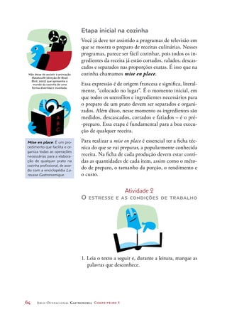 64	 Arco Ocupacional Gastronomia Confeiteiro 1
Etapa inicial na cozinha
Você já deve ter assistido a programas de televisão em
que se mostra o preparo de receitas culinárias. Nesses
programas, parece ser fácil cozinhar, pois todos os in-
gredientes da receita já estão cortados, ralados, descas-
cados e separados nas proporções exatas. É isso que na
cozinha chamamos mise en place.
Essa expressão é de origem francesa e significa, literal-
mente, “colocado no lugar”. É o momento inicial, em
que todos os utensílios e ingredientes necessários para
o preparo de um prato devem ser separados e organi-
zados. Além disso, nesse momento os ingredientes são
medidos, descascados, cortados e fatiados – é o pré-
-preparo. Essa etapa é fundamental para a boa execu-
ção de qualquer receita.
Para realizar a mise en place é essencial ter a ficha téc-
nica do que se vai preparar, a popularmente conhecida
receita. Na ficha de cada produção devem estar conti-
das as quantidades de cada item, assim como o méto-
do de preparo, o tamanho da porção, o rendimento e
o custo.
Atividade 2
O estresse e as condições de trabalho
1. Leia o texto a seguir e, durante a leitura, marque as
palavras que desconhece.
Não deixe de assistir à animação
Ratatouille (direção de Brad
Bird, 2007) que apresenta o
mundo da cozinha de uma
forma divertida e inusitada.
Mise en place: É um pro-
cedimento que facilita e or-
ganiza todas as operações
necessárias para a elabora-
ção de qualquer prato na
cozinha profissional, de acor-
do com a enciclopédia La-
rousse Gastronomique.
 