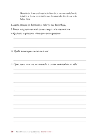66	 Arco Ocupacional Gastronomia Confeiteiro 1
No entanto, é sempre importante ficar alerta para as condições de
trabalho, a fim de encontrar formas de prevenção do estresse e da
fadiga física.
2. Agora, procure no dicionário as palavras que desconhece.
3. Forme um grupo com mais quatro colegas e discutam o texto.
a) Quais são as principais ideias que o texto apresenta?
b) Qual é a mensagem contida no texto?
c) Quais são as maneiras para controlar o estresse no trabalho e na vida?
 