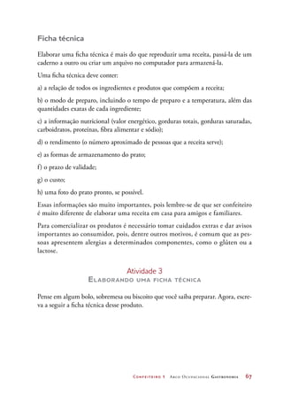 Confeiteiro 1 Arco Ocupacional Gastronomia	 67
Ficha técnica
Elaborar uma ficha técnica é mais do que reproduzir uma receita, passá-la de um
caderno a outro ou criar um arquivo no computador para armazená-la.
Uma ficha técnica deve conter:
a) a relação de todos os ingredientes e produtos que compõem a receita;
b) o modo de preparo, incluindo o tempo de preparo e a temperatura, além das
quantidades exatas de cada ingrediente;
c) a informação nutricional (valor energético, gorduras totais, gorduras saturadas,
carboidratos, proteínas, fibra alimentar e sódio);
d) o rendimento (o número aproximado de pessoas que a receita serve);
e) as formas de armazenamento do prato;
f) o prazo de validade;
g) o custo;
h) uma foto do prato pronto, se possível.
Essas informações são muito importantes, pois lembre-se de que ser confeiteiro
é muito diferente de elaborar uma receita em casa para amigos e familiares.
Para comercializar os produtos é necessário tomar cuidados extras e dar avisos
importantes ao consumidor, pois, dentre outros motivos, é comum que as pes-
soas apresentem alergias a determinados componentes, como o glúten ou a
lactose.
Atividade 3
Elaborando uma ficha técnica
Pense em algum bolo, sobremesa ou biscoito que você saiba preparar. Agora, escre-
va a seguir a ficha técnica desse produto.
 