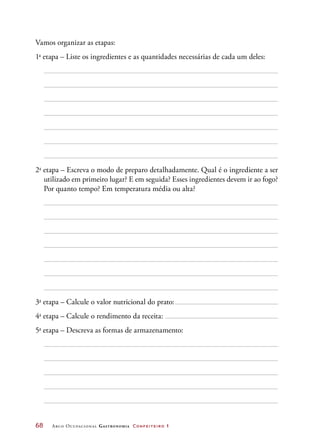 68	 Arco Ocupacional Gastronomia Confeiteiro 1
Vamos organizar as etapas:
1a
etapa – Liste os ingredientes e as quantidades necessárias de cada um deles:
2a
etapa – Escreva o modo de preparo detalhadamente. Qual é o ingrediente a ser
utilizado em primeiro lugar? E em seguida? Esses ingredientes devem ir ao fogo?
Por quanto tempo? Em temperatura média ou alta?
3a
etapa – Calcule o valor nutricional do prato:
4a
etapa – Calcule o rendimento da receita:
5a
etapa – Descreva as formas de armazenamento:
 