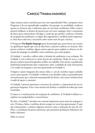 Caro(a) Trabalhador(a)
Aqui começa nosso caminho para um novo aprendizado! Mas a proposta neste
Programa é de um aprendizado completo. Isso porque, na atualidade, conhecer
apenas as técnicas não é suficiente para ser um bom confeiteiro. Saber como é
possível melhorar as formas de procura por um novo emprego, fazer o orçamento
de doces para comercializar, divulgar a venda do que produz, conhecer a história
da ocupação de confeiteiro e a origem dos ingredientes é também muito importan-
te. Para fazer tudo isso, é necessário saber muito mais do que a técnica.
O Programa Via Rápida Emprego parte do princípio que, para iniciar sua carreira
ou aperfeiçoar aquilo que você já sabe fazer, é preciso conhecer as técnicas. Mas
precisa conhecer, também, alguns outros aspectos para ampliar as chances na ob-
tenção do emprego ou trabalhar como autônomo, por conta própria.
A Unidade 1 convida a refletir sobre a história da confeitaria e sua evolução. Na
Unidade 2 você conhecerá as várias facetas do confeiteiro. Onde ele atua e o que
precisa conhecer para desempenhar melhor seu trabalho. Para iniciar a qualificação
profissional propriamente dita é importante saber a utilidade de cada instrumento
a ser usado na ocupação e isso será apresentado na Unidade 3.
A higiene é parte integrante das nossas vidas e o ato de cozinhar requer cuidados
extras nesse quesito. A Unidade 4 informa com detalhes todos os procedimentos
necessários para que o alimento seja preparado de forma a não causar nenhum dano
à saúde de quem o consumir.
A Unidade 5 procura apresentar a estrutura da cozinha e a importância de sua or-
ganização frequente. Essa é uma maneira de facilitar o trabalho de todos que estão
envolvidos.
O açúcar é a matéria-prima da ocupação de confeiteiro. A Unidade 6 dedica-se a
explorar suas propriedades e características.
Por fim, a Unidade 7 introduz um conceito importante nesse ramo de ocupação: a
arte. Os doces, bolos e confeitos devem sempre ter uma boa apresentação. É aqui
que começaremos a conhecer algumas técnicas como a utilização do saco de con-
feitar e a produção da pasta americana, que permitem produções belíssimas nos
bolos e biscoitos.
Mãos na massa!
 