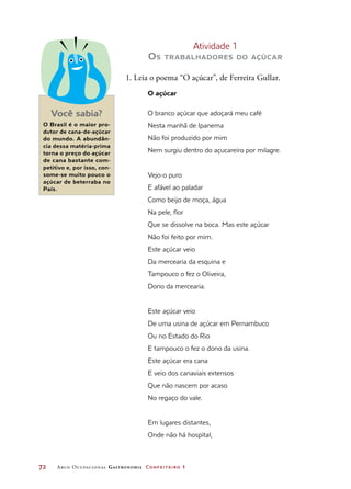 72	 Arco Ocupacional Gastronomia Confeiteiro 1
Atividade 1
Os trabalhadores do açúcar
1. Leia o poema “O açúcar”, de Ferreira Gullar.
O açúcar
O branco açúcar que adoçará meu café
Nesta manhã de Ipanema
Não foi produzido por mim
Nem surgiu dentro do açucareiro por milagre.
Vejo-o puro
E afável ao paladar
Como beijo de moça, água
Na pele, flor
Que se dissolve na boca. Mas este açúcar
Não foi feito por mim.
Este açúcar veio
Da mercearia da esquina e
Tampouco o fez o Oliveira,
Dono da mercearia.
Este açúcar veio
De uma usina de açúcar em Pernambuco
Ou no Estado do Rio
E tampouco o fez o dono da usina.
Este açúcar era cana
E veio dos canaviais extensos
Que não nascem por acaso
No regaço do vale.
Em lugares distantes,
Onde não há hospital,
Você sabia?
O Brasil é o maior pro-
dutor de cana-de-açúcar
do mundo. A abundân-
cia dessa matéria-prima
torna o preço do açúcar
de cana bastante com-
petitivo e, por isso, con-
some-se muito pouco o
açúcar de beterraba no
País.
 