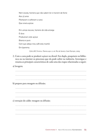 Confeiteiro 1 Arco Ocupacional Gastronomia	 73
Nem escola, homens que não sabem ler e morrem de fome
Aos 27 anos
Plantaram e colheram a cana
Que viraria açúcar.
Em usinas escuras, homens de vida amarga
E dura
Produziram este açúcar
Branco e puro
Com que adoço meu café esta manhã
Em Ipanema.
GULLAR, Ferreira. Poema sujo. 12. ed. Rio de Janeiro: José Olympio, 2009.
2. Com a cana pode-se produzir açúcar ou álcool. Em dupla, pesquisem na biblio-
teca ou na internet os processos que ela pode sofrer na indústria. Investigue e
resuma as principais características de cada uma das etapas relacionadas a seguir:
a) lavagem;
b) preparo para moagem ou difusão;
c) extração do caldo: moagem ou difusão;
 
