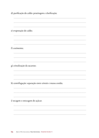 74	 Arco Ocupacional Gastronomia Confeiteiro 1
d) purificação do caldo: peneiragem e clarificação;
e) evaporação do caldo;
f) cozimento;
g) cristalização da sacarose;
h) centrifugação: separação entre cristais e massa cozida;
i) secagem e estocagem do açúcar.
 