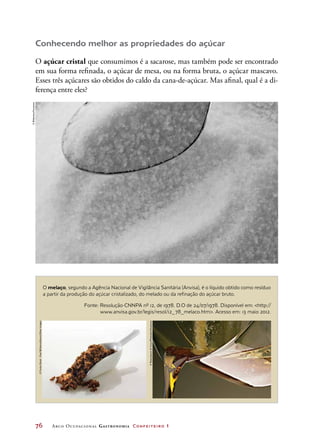 76	 Arco Ocupacional Gastronomia Confeiteiro 1
O melaço, segundo a Agência Nacional de Vigilância Sanitária (Anvisa), é o líquido obtido como resíduo
a partir da produção do açúcar cristalizado, do melado ou da refinação do açúcar bruto.
Conhecendo melhor as propriedades do açúcar
O açúcar cristal que consumimos é a sacarose, mas também pode ser encontrado
em sua forma refinada, o açúcar de mesa, ou na forma bruta, o açúcar mascavo.
Esses três açúcares são obtidos do caldo da cana-de-açúcar. Mas afinal, qual é a di-
ferença entre eles?
Fonte: Resolução-CNNPA nº 12, de 1978. D.O de 24/07/1978. Disponível em: http://
www.anvisa.gov.br/legis/resol/12_78_melaco.htm. Acesso em: 13 maio 2012.
©Bilderbox/Keystone
©FunkyStock-PaulWilliams/Alamy/OtherImages
©RozenbaumCirou/Photoalto/Keystone
 