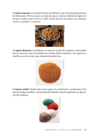 Confeiteiro 1 Arco Ocupacional Gastronomia	 77
O açúcar mascavo é um produto bruto, petrificado e que não passa pelo processo
de refinamento. Por essa razão, esse tipo de açúcar conserva substâncias importan-
tes para a saúde, como o ferro e o cálcio. Possui alto teor de melaço, sua coloração
é entre o caramelo e o marrom.
O açúcar demerara é semelhante ao mascavo no que diz respeito à conservação
dos sais minerais, pois ele também não contém aditivos químicos. Seu aspecto as-
semelha-se ao do cristal, com coloração dourada clara.
O açúcar cristal é obtido após várias etapas de cristalizações e purificações. Esse
tipo de produto também é comercializado colorido, aspecto importante na decora-
ção dos confeitos.
©FoodFolio/Diomedia
©JamesJackson/GettyImages
©SteveHellerstein/Alamy/OtherImages
 