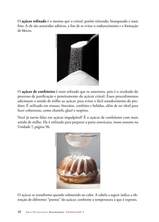 78	 Arco Ocupacional Gastronomia Confeiteiro 1
O açúcar refinado é o mesmo que o cristal, porém triturado, branqueado e mais
fino. A ele são acrescidos aditivos, a fim de se evitar o endurecimento e a formação
de blocos.
O açúcar de confeiteiro é mais refinado que os anteriores, pois é o resultado do
processo de purificação e peneiramento do açúcar cristal. Esses procedimentos
adicionam o amido de milho ao açúcar, para evitar o fácil umedecimento do pro-
duto. É utilizado em massas, biscoitos, confeitos e bebidas, além de ser ideal para
fazer coberturas, como chantili, glacê e suspiros.
Você já ouviu falar em açúcar impalpável? É o açúcar de confeiteiro com mais
amido de milho. Ele é utilizado para preparar a pasta americana, nosso assunto na
Unidade 7, página 96.
O açúcar se transforma quando submetido ao calor. A tabela a seguir indica a ob-
tenção de diferentes “pontos” do açúcar, conforme a temperatura a que é exposto.
©JordanMcCullough/123RF©FoodCollection/Diomedia
 
