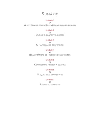 Sumário
Unidade 1
9
A história da ocupação – Açúcar: o ouro branco
Unidade 2
21
Quem é o confeiteiro hoje?
Unidade 3
39
O material do confeiteiro
Unidade 4
47
Boas práticas de higiene com alimentos
Unidade 5
61
Conhecendo melhor a cozinha
Unidade 6
71
O açúcar e a confeitaria
Unidade 7
93
A arte do confeito
 