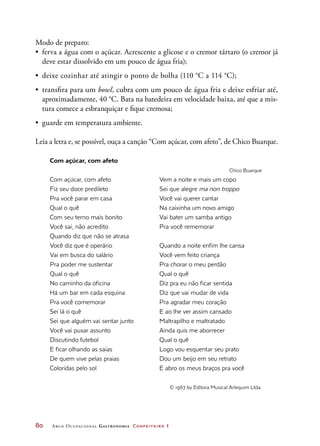 80	 Arco Ocupacional Gastronomia Confeiteiro 1
Modo de preparo:
•	 ferva a água com o açúcar. Acrescente a glicose e o cremor tártaro (o cremor já
deve estar dissolvido em um pouco de água fria);
•	 deixe cozinhar até atingir o ponto de bolha (110 °C a 114 °C);
•	 transfira para um bowl, cubra com um pouco de água fria e deixe esfriar até,
aproximadamente, 40 °C. Bata na batedeira em velocidade baixa, até que a mis-
tura comece a esbranquiçar e fique cremosa;
•	 guarde em temperatura ambiente.
Leia a letra e, se possível, ouça a canção “Com açúcar, com afeto”, de Chico Buarque.
Com açúcar, com afeto
Com açúcar, com afeto
Fiz seu doce predileto
Pra você parar em casa
Qual o quê
Com seu terno mais bonito
Você sai, não acredito
Quando diz que não se atrasa
Você diz que é operário
Vai em busca do salário
Pra poder me sustentar
Qual o quê
No caminho da oficina
Há um bar em cada esquina
Pra você comemorar
Sei lá o quê
Sei que alguém vai sentar junto
Você vai puxar assunto
Discutindo futebol
E ficar olhando as saias
De quem vive pelas praias
Coloridas pelo sol
Chico Buarque
Vem a noite e mais um copo
Sei que alegre ma non troppo
Você vai querer cantar
Na caixinha um novo amigo
Vai bater um samba antigo
Pra você rememorar
Quando a noite enfim lhe cansa
Você vem feito criança
Pra chorar o meu perdão
Qual o quê
Diz pra eu não ficar sentida
Diz que vai mudar de vida
Pra agradar meu coração
E ao lhe ver assim cansado
Maltrapilho e maltratado
Ainda quis me aborrecer
Qual o quê
Logo vou esquentar seu prato
Dou um beijo em seu retrato
E abro os meus braços pra você
© 1967 by Editora Musical Arlequim Ltda.
 