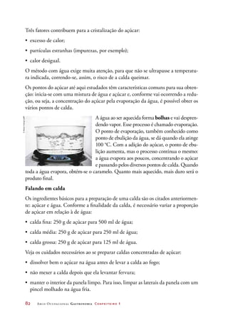 82	 Arco Ocupacional Gastronomia Confeiteiro 1
Três fatores contribuem para a cristalização do açúcar:
•	 excesso de calor;
•	 partículas estranhas (impurezas, por exemplo);
•	 calor desigual.
O método com água exige muita atenção, para que não se ultrapasse a temperatu-
ra indicada, correndo-se, assim, o risco de a calda queimar.
Os pontos do açúcar até aqui estudados têm características comuns para sua obten-
ção: inicia-se com uma mistura de água e açúcar e, conforme vai ocorrendo a redu-
ção, ou seja, a concentração do açúcar pela evaporação da água, é possível obter os
vários pontos de calda.
A água ao ser aquecida forma bolhas e vai despren-
dendo vapor. Esse processo é chamado evaporação.
O ponto de evaporação, também conhecido como
ponto de ebulição da água, se dá quando ela atinge
100 °C. Com a adição do açúcar, o ponto de ebu-
lição aumenta, mas o processo continua o mesmo:
a água evapora aos poucos, concentrando o açúcar
e passando pelos diversos pontos de calda. Quando
toda a água evapora, obtém-se o caramelo. Quanto mais aquecido, mais duro será o
produto final.
Falando em calda
Os ingredientes básicos para a preparação de uma calda são os citados anteriormen-
te: açúcar e água. Conforme a finalidade da calda, é necessário variar a proporção
de açúcar em relação à de água:
•	 calda fina: 250 g de açúcar para 500 ml de água;
•	 calda média: 250 g de açúcar para 250 ml de água;
•	 calda grossa: 250 g de açúcar para 125 ml de água.
Veja os cuidados necessários ao se preparar caldas concentradas de açúcar:
•	 dissolver bem o açúcar na água antes de levar a calda ao fogo;
•	 não mexer a calda depois que ela levantar fervura;
•	 manter o interior da panela limpo. Para isso, limpar as laterais da panela com um
pincel molhado na água fria.
©StevenColing/123RF
 