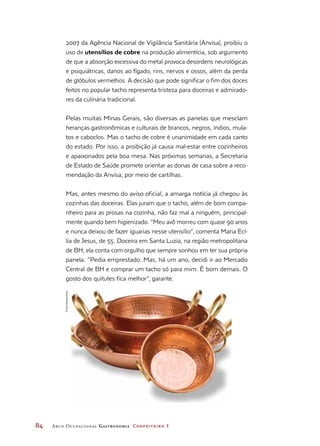 84	 Arco Ocupacional Gastronomia Confeiteiro 1
2007 da Agência Nacional de Vigilância Sanitária (Anvisa), proibiu o
uso de utensílios de cobre na produção alimentícia, sob argumento
de que a absorção excessiva do metal provoca desordens neurológicas
e psiquiátricas, danos ao fígado, rins, nervos e ossos, além da perda
de glóbulos vermelhos. A decisão que pode significar o fim dos doces
feitos no popular tacho representa tristeza para doceiras e admirado-
res da culinária tradicional.
Pelas muitas Minas Gerais, são diversas as panelas que mesclam
heranças gastronômicas e culturais de brancos, negros, índios, mula-
tos e caboclos. Mas o tacho de cobre é unanimidade em cada canto
do estado. Por isso, a proibição já causa mal-estar entre cozinheiros
e apaixonados pela boa mesa. Nas próximas semanas, a Secretaria
de Estado de Saúde promete orientar as donas de casa sobre a reco-
mendação da Anvisa, por meio de cartilhas.
Mas, antes mesmo do aviso oficial, a amarga notícia já chegou às
cozinhas das doceiras. Elas juram que o tacho, além de bom compa-
nheiro para as prosas na cozinha, não faz mal a ninguém, principal-
mente quando bem higienizado. “Meu avô morreu com quase 90 anos
e nunca deixou de fazer iguarias nesse utensílio”, comenta Maria Ecí-
lia de Jesus, de 55. Doceira em Santa Luzia, na região metropolitana
de BH, ela conta com orgulho que sempre sonhou em ter sua própria
panela. “Pedia emprestado. Mas, há um ano, decidi ir ao Mercado
Central de BH e comprar um tacho só para mim. É bom demais. O
gosto dos quitutes fica melhor”, garante.
©IaraVenanzi/Kino
 
