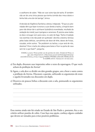 86	 Arco Ocupacional Gastronomia Confeiteiro 1
o vasilhame de cobre. “Não sei usar outro tipo de tacho. E também
não sei de uma única pessoa que tenha comido dos meus doces e
tenha tido uma dor de barriga”, brinca.
A decisão da Vigilância Sanitária a deixou indignada. “O que as auto-
ridades têm que fazer é ensinar a usar direito o tacho, a limpá-lo bem
para não deixar dar o azinhavre (substância esverdeada, resultado da
oxidação do metal), que é perigoso e venenoso. É preciso arear todos
os dias e enxugar com pano seco, no calor do fogo. Tacho é tradição
nas cozinhas e ela não pode ser quebrada”, decreta a doceira, famosa
pelas balas delícias, canudinhos de doce de leite, doces de frutas,
cocadas, entre outros. “Se proibirem os tachos, o que será de nós,
doceiras? Virar o tacho de cabeça para baixo e ficar na porta de casa
sem ter o que fazer?”, pergunta.
EVANS, Luciane. Minas proíbe uso de panelas de cobre. Estado de Minas, 17
ago. 2010. Disponível em: http://www.uai.com.br/htmls/app/noticia173/
2010/08/17/noticia_minas,i=174423/MINAS+PROIBE+USO+DE+PANELAS+D
E+COBRE.shtml. Acesso em: 16 maio 2012.
a) Em dupla, discutam suas impressões sobre o texto da reportagem. O que vocês
acham da proibição da Anvisa?
b) Agora, a sala deve se dividir em dois grandes grupos, um a favor e outro contra
a proibição da Anvisa. Discutam a questão, utilizando os argumentos do texto
e aqueles levantados nas discussões em dupla.
c) Descreva em poucas linhas a discussão com a sala, pontuando os argumentos
utilizados.
Essa norma ainda não foi criada no Estado de São Paulo e, portanto, fica a seu
critério utilizar panelas de cobre. Caso faça essa opção, conheça alguns cuidados
que devem ser tomados para evitar possíveis problemas.
 