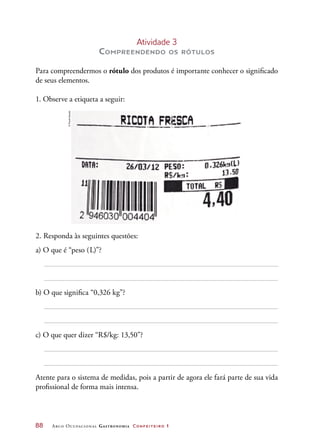 88	 Arco Ocupacional Gastronomia Confeiteiro 1
Atividade 3
Compreendendo os rótulos
Para compreendermos o rótulo dos produtos é importante conhecer o significado
de seus elementos.
1. Observe a etiqueta a seguir:
2. Responda às seguintes questões:
a) O que é “peso (L)”?
b) O que significa “0,326 kg”?
c) O que quer dizer “R$/kg: 13,50”?
Atente para o sistema de medidas, pois a partir de agora ele fará parte de sua vida
profissional de forma mais intensa.
©PauloSavala
 