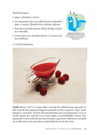 Confeiteiro 1 Arco Ocupacional Gastronomia	 91
A calda de chocolate pode ser
utilizada tanto fria como quente.
Pode-se adicionar creme de leite ou
manteiga para uma calda
mais espessa.
c) Coulis de framboesa
Coulis (fala-se “culí”) é o nome dado a um tipo de molho francês, que pode ser
feito tanto de frutas quanto de legumes, podendo ser doce ou picante. Aqui, vamos
preparar o coulis doce. Existem dois procedimentos para essa preparação: o cru e o
cozido. Apesar de o método cru ser mais simples, sua durabilidade é menor. Essa
preparação é muito utilizada para decorar pratos e guarnecer sobremesas, mas pode
ser servido como uma sopa doce, acompanhada de sorvete de creme.
©SusanMarieAndersson/GettyImages
Modo de preparo:
•	 pique o chocolate e reserve;
•	 em uma panela, faça uma calda de açúcar, juntando a
água e o açúcar. Quando ferver, adicione a glicose;
•	 deixe ferver por dois minutos. Retire do fogo e adicio-
ne o chocolate;
•	 misture bem até o chocolate derreter e a mistura ficar
lisa e brilhante.
 