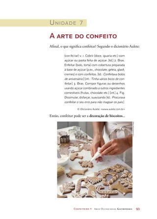 Confeiteiro 1 Arco Ocupacional Gastronomia	 93
Unidade 7
A arte do confeito
Afinal, o que significa confeitar? Segundo o dicionário Aulete:
(con.fei.tar) v. 1. Cobrir (doce, iguaria etc.) com
açúcar ou pasta feita de açúcar. [td.] 2. Bras.
Enfeitar (bolo, torta) com cobertura preparada
à base de açúcar (p.ex., chocolate, geleia, glacê,
cremes) e com confeitos. [td.: Confeitava bolos
de aniversário.] [int.: Tinha vários bicos de con-
feitar.] 3. Bras. Compor figuras ou desenhos
usando açúcar combinado a outros ingredientes
comestíveis (frutas, chocolate etc.) [int.] 4. Fig.
Dissimular, disfarçar, suavizando [td.: Procurava
confeitar o seu erro para não magoar os pais.]
© iDicionário Aulete: www.aulete.com.br
Então, confeitar pode ser a decoração de biscoitos...
©AnnStratton/GettyImages
 