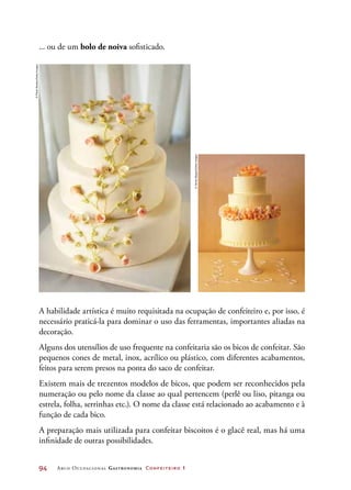 94	 Arco Ocupacional Gastronomia Confeiteiro 1
... ou de um bolo de noiva sofisticado.
A habilidade artística é muito requisitada na ocupação de confeiteiro e, por isso, é
necessário praticá-la para dominar o uso das ferramentas, importantes aliadas na
decoração.
Alguns dos utensílios de uso frequente na confeitaria são os bicos de confeitar. São
pequenos cones de metal, inox, acrílico ou plástico, com diferentes acabamentos,
feitos para serem presos na ponta do saco de confeitar.
Existem mais de trezentos modelos de bicos, que podem ser reconhecidos pela
numeração ou pelo nome da classe ao qual pertencem (perlê ou liso, pitanga ou
estrela, folha, serrinhas etc.). O nome da classe está relacionado ao acabamento e à
função de cada bico.
A preparação mais utilizada para confeitar biscoitos é o glacê real, mas há uma
infinidade de outras possibilidades.
©PlushStudios/GettyImages
©JamesBaigrie/GettyImages
 