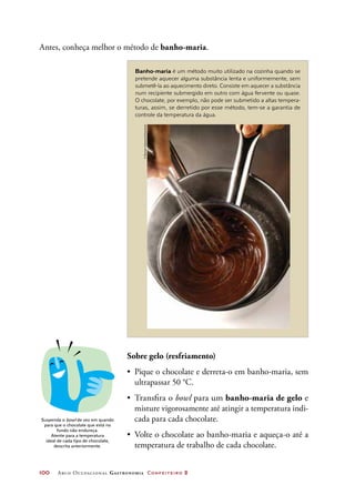 100	 Arco Ocupacional Gastronomia Confeiteiro 2
Antes, conheça melhor o método de banho-maria.
Banho-maria é um método muito utilizado na cozinha quando se
pretende aquecer alguma substância lenta e uniformemente, sem
submetê-la ao aquecimento direto. Consiste em aquecer a substância
num recipiente submergido em outro com água fervente ou quase.
O chocolate, por exemplo, não pode ser submetido a altas tempera-
turas, assim, se derretido por esse método, tem-se a garantia de
controle da temperatura da água.
Suspenda o bowl de vez em quando
para que o chocolate que está no
fundo não endureça.
Atente para a temperatura
ideal de cada tipo de chocolate,
descrita anteriormente.
Sobre gelo (resfriamento)
•	 Pique o chocolate e derreta-o em banho-maria, sem
ultrapassar 50 °C.
•	 Transfira o bowl para um banho-maria de gelo e
misture vigorosamente até atingir a temperatura indi-
cada para cada chocolate.
•	 Volte o chocolate ao banho-maria e aqueça-o até a
temperatura de trabalho de cada chocolate.
©RymanCabannes/Keystone
 