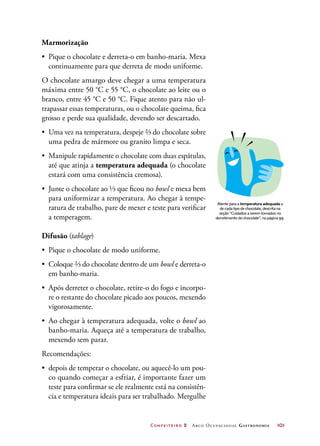 Confeiteiro 2 Arco Ocupacional Gastronomia	 101
Marmorização
•	 Pique o chocolate e derreta-o em banho-maria. Mexa
continuamente para que derreta de modo uniforme.
O chocolate amargo deve chegar a uma temperatura
máxima entre 50 °C e 55 °C, o chocolate ao leite ou o
branco, entre 45 °C e 50 °C. Fique atento para não ul-
trapassar essas temperaturas, ou o chocolate queima, fica
grosso e perde sua qualidade, devendo ser descartado.
•	 Uma vez na temperatura, despeje ⅔ do chocolate sobre
uma pedra de mármore ou granito limpa e seca.
•	 Manipule rapidamente o chocolate com duas espátulas,
até que atinja a temperatura adequada (o chocolate
estará com uma consistência cremosa).
•	 Junte o chocolate ao ⅓ que ficou no bowl e mexa bem
para uniformizar a temperatura. Ao chegar à tempe-
ratura de trabalho, pare de mexer e teste para verificar
a temperagem.
Difusão (tablage)
•	 Pique o chocolate de modo uniforme.
•	 Coloque ⅔ do chocolate dentro de um bowl e derreta-o
em banho-maria.
•	 Após derreter o chocolate, retire-o do fogo e incorpo-
re o restante do chocolate picado aos poucos, mexendo
vigorosamente.
•	 Ao chegar à temperatura adequada, volte o bowl ao
banho-maria. Aqueça até a temperatura de trabalho,
mexendo sem parar.
Recomendações:
•	 depois de temperar o chocolate, ou aquecê-lo um pou-
co quando começar a esfriar, é importante fazer um
teste para confirmar se ele realmente está na consistên-
cia e temperatura ideais para ser trabalhado. Mergulhe
Atente para a temperatura adequada a
de cada tipo de chocolate, descrita na
seção “Cuidados a serem tomados no
derretimento do chocolate”, na página 99.
 