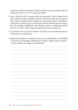 102	 Arco Ocupacional Gastronomia Confeiteiro 2
a ponta de uma faca no chocolate. Ele deverá endurecer em três minutos sob uma
temperatura de 18 °C a 20 °C e apresentar brilho;
•	 caso o chocolate esfrie e engrosse após ser temperado, é possível aquecê-lo no
micro-ondas por alguns segundos. Controle a temperatura para que não queime.
Para manter a temperatura do chocolate por mais tempo, deixe o bowl descan-
sando sobre um banho-maria na temperatura ideal de trabalho para cada choco-
late. Por exemplo, trabalhando com chocolate amargo, a temperatura ideal é
entre 31 °C e 32 °C. Deixe a água do banho-maria nessa temperatura;
•	 nas primeiras vezes em que for temperar chocolate, use um termômetro para ser
mais preciso nas temperaturas.
2. Agora que concluíram o experimento, descrevam as dificuldades e as facilidades
no processo de temperagem utilizado por seu grupo e, depois, elejam um porta--
-voz para explicar aos colegas suas observações.
 