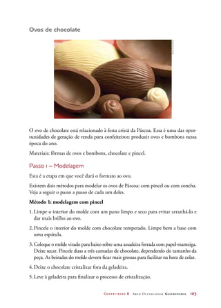 Confeiteiro 2 Arco Ocupacional Gastronomia	 103
Ovos de chocolate
O ovo de chocolate está relacionado à festa cristã da Páscoa. Essa é uma das opor-
tunidades de geração de renda para confeiteiros: produzir ovos e bombons nessa
época do ano.
Materiais: fôrmas de ovos e bombons, chocolate e pincel.
Passo 1 – Modelagem
Esta é a etapa em que você dará o formato ao ovo.
Existem dois métodos para modelar os ovos de Páscoa: com pincel ou com concha.
Veja a seguir o passo a passo de cada um deles.
Método 1: modelagem com pincel
1.	Limpe o interior do molde com um pano limpo e seco para evitar arranhá-lo e
dar mais brilho ao ovo.
2.	Pincele o interior do molde com chocolate temperado. Limpe bem a base com
uma espátula.
3.	Coloque o molde virado para baixo sobre uma assadeira forrada com papel-manteiga.
Deixe secar. Pincele duas a três camadas de chocolate, dependendo do tamanho da
peça. As beiradas do molde devem ficar mais grossas para facilitar na hora de colar.
4.	Deixe o chocolate cristalizar fora da geladeira.
5.	Leve à geladeira para finalizar o processo de cristalização.
©IaraVenanzi/Kino
 