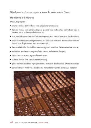 106	 Arco Ocupacional Gastronomia Confeiteiro 2
Veja algumas opções, cujo preparo se assemelha ao dos ovos de Páscoa.
Bombons de moldes
Modo de preparo:
•	 encha o molde de bombons com chocolate temperado;
•	 bata no molde com uma haste para garantir que o chocolate cubra bem todo o
interior e não se formem bolhas de ar;
•	 vire o molde sobre um bowl e bata outra vez para retirar o excesso de chocolate;
•	 apoie o molde sobre uma grade metálica para que o excesso de chocolate termine
de escorrer. Repita mais uma vez a operação;
•	 limpe as beiradas do molde com uma espátula metálica. Deixe cristalizar e secar;
•	 recheie os bombons com ganache (ou outro recheio que desejar);
•	 deixe descansar para o ganache endurecer;
•	 cubra o molde com chocolate temperado;
•	 passe a espátula sobre o topo para retirar o excesso de chocolate. Deixe endurecer;
•	 desenforme os bombons, dando uma pancada leve contra a mesa de trabalho.
©CarloBollo/Alamy/OtherImages
 