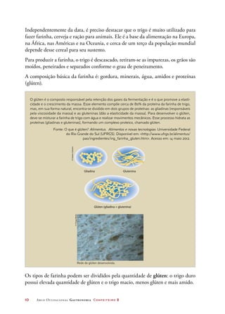 10	 Arco Ocupacional Gastronomia Confeiteiro 2
O glúten é o composto responsável pela retenção dos gases da fermentação e é o que promove a elasti-
cidade e o crescimento da massa. Esse elemento compõe cerca de 80% da proteína da farinha de trigo,
mas, em sua forma natural, encontra-se dividido em dois grupos de proteínas: as gliadinas (responsáveis
pela viscosidade da massa) e as gluteninas (dão a elasticidade da massa). Para desenvolver o glúten,
deve-se misturar a farinha de trigo com água e realizar movimentos mecânicos. Esse processo hidrata as
proteínas (gliadinas e gluteninas), formando um complexo proteico, chamado glúten.
Fonte: O que é glúten? Alimentus. Alimentos e novas tecnologias. Universidade Federal
do Rio Grande do Sul (UFRGS). Disponível em: http://www.ufrgs.br/alimentus/
pao/ingredientes/ing_farinha_gluten.htm. Acesso em: 14 maio 2012.
Gliadina
Glúten (gliadina + glutenina)
Glutenina
Independentemente da data, é preciso destacar que o trigo é muito utilizado para
fazer farinha, cerveja e ração para animais. Ele é a base da alimentação na Europa,
na África, nas Américas e na Oceania, e cerca de um terço da população mundial
depende desse cereal para seu sustento.
Para produzir a farinha, o trigo é descascado, retiram-se as impurezas, os grãos são
moídos, peneirados e separados conforme o grau de peneiramento.
A composição básica da farinha é: gordura, minerais, água, amidos e proteínas
(glúten).
Os tipos de farinha podem ser divididos pela quantidade de glúten: o trigo duro
possui elevada quantidade de glúten e o trigo macio, menos glúten e mais amido.
©ThiagoBettin
©HudsonCalasans
Rede de glúten desenvolvida.
 