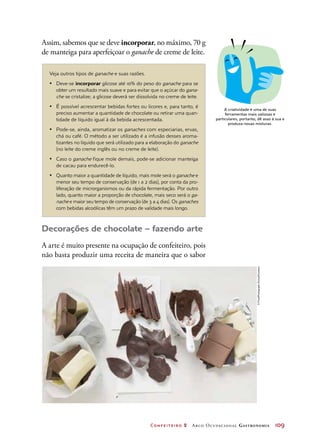 Confeiteiro 2 Arco Ocupacional Gastronomia	 109
Assim, sabemos que se deve incorporar, no máximo, 70 g
de manteiga para aperfeiçoar o ganache de creme de leite.
Decorações de chocolate – fazendo arte
A arte é muito presente na ocupação de confeiteiro, pois
não basta produzir uma receita de maneira que o sabor
A criatividade é uma de suas
ferramentas mais valiosas e
particulares, portanto, dê asas à sua e
produza novas misturas.
Veja outros tipos de ganache e suas razões.
•	 Deve-se incorporar glicose até 10% do peso do ganache para se
obter um resultado mais suave e para evitar que o açúcar do gana-
che se cristalize; a glicose deverá ser dissolvida no creme de leite.
•	 É possível acrescentar bebidas fortes ou licores e, para tanto, é
preciso aumentar a quantidade de chocolate ou retirar uma quan-
tidade de líquido igual à da bebida acrescentada.
•	 Pode-se, ainda, aromatizar os ganaches com especiarias, ervas,
chá ou café. O método a ser utilizado é a infusão desses aroma-
tizantes no líquido que será utilizado para a elaboração do ganache
(no leite do creme inglês ou no creme de leite).
•	 Caso o ganache fique mole demais, pode-se adicionar manteiga
de cacau para endurecê-lo.
•	 Quanto maior a quantidade de líquido, mais mole será o ganache e
menor seu tempo de conservação (de 1 a 2 dias), por conta da pro-
liferação de microrganismos ou da rápida fermentação. Por outro
lado, quanto maior a proporção de chocolate, mais seco será o ga-
nache e maior seu tempo de conservação (de 3 a 4 dias). Os ganaches
com bebidas alcoólicas têm um prazo de validade mais longo.
©FoodPhotographyEising/Keystone
 