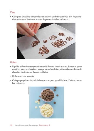 112	 Arco Ocupacional Gastronomia Confeiteiro 2
Fios
•	 Coloque o chocolate temperado num saco de confeitar com bico liso. Faça dese-
nhos sobre uma lâmina de acetato. Espere o chocolate endurecer.
Gotas
•	 Espalhe o chocolate temperado sobre ⅓ de uma tira de acetato. Passe um pente
metálico sobre o chocolate, alongando até embaixo, deixando uma linha de
chocolate inteira numa das extremidades.
•	 Dobre o acetato ao meio.
•	 Coloque pregadores de cada lado do acetato para prendê-lo bem. Deixe o choco-
late endurecer.
©DeboraFeddersen
©FoodCollection/Easypix
 