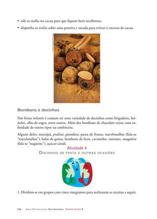 114	 Arco Ocupacional Gastronomia Confeiteiro 2
•	 role as trufas no cacau para que fiquem bem recobertas;
•	 disponha as trufas sobre uma peneira e sacuda para retirar o excesso de cacau.
Bombons e docinhos
Nas festas infantis é comum ter uma variedade de docinhos como brigadeiro, bei-
jinho, olho de sogra, entre outros. Além dos bombons de chocolate existe uma in-
finidade de outros tipos na confeitaria.
Alguns deles: marzipã, praliné, gianduia, pasta de frutas, marshmallow (fala-se
“marchmélou”), balas de goma, bombons de licor, caramelos, torrones, nougatine
(fala-se “nugatine”), açúcar-cândi.
Atividade 4
Docinhos de festa e outras ocasiões
1. Dividam-se em grupos com cinco integrantes para realizarem as receitas a seguir.
©MartaHolka/Alamy/OtherImages
 