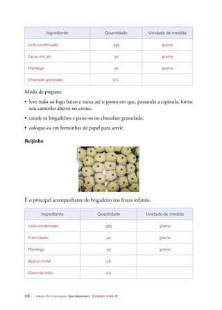116	 Arco Ocupacional Gastronomia Confeiteiro 2
É o principal acompanhante do brigadeiro nas festas infantis.
Ingrediente Quantidade Unidade de medida
Leite condensado 395 grama
Cacau em pó 30 grama
Manteiga 30 grama
Chocolate granulado q.b.
Modo de preparo:
•	 leve tudo ao fogo baixo e mexa até o ponto em que, passando a espátula, forme
um caminho aberto no creme;
•	 enrole os brigadeiros e passe-os no chocolate granulado;
•	 coloque-os em forminhas de papel para servir.
Beijinho
Ingrediente Quantidade Unidade de medida
Leite condensado 395 grama
Coco ralado 40 grama
Manteiga 30 grama
Açúcar cristal q.b.  
Cravo-da-índia q.b.
©GeffReis/Keystone
 