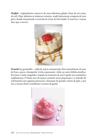 128	 Arco Ocupacional Gastronomia Confeiteiro 2
Parfait – originalmente tratava-se de uma sobremesa gelada à base de um creme
de café. Hoje, admitem-se inúmeras variações, sendo basicamente composto de uma
pâte a bombe aromatizada e acrescida de creme de leite batido. É mais leve e menos
doce que o sorvete.
Granité (ou granitado) – calda de açúcar aromatizada, feita normalmente de suco
de fruta, açúcar, champanhe (vinho espumante), vinho ou outra bebida alcoólica.
Essa base é então congelada e raspada no momento de servir (perde sua consistência
rapidamente). O baixo teor de açúcar existente nessa preparação e o método de
resfriamento sem agitação provocam a formação de grandes cristais de gelo, e por
isso a textura final é semelhante à textura da geada.
©ImagesofBirmingham/Alamy/OtherImages
©AnnabelleBreakey/GettyImages
 