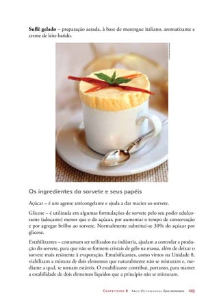 Confeiteiro 2 Arco Ocupacional Gastronomia	 129
Suflê gelado – preparação aerada, à base de merengue italiano, aromatizante e
creme de leite batido.
Os ingredientes do sorvete e seus papéis
Açúcar – é um agente anticongelante e ajuda a dar maciez ao sorvete.
Glicose – é utilizada em algumas formulações de sorvete pelo seu poder edulco-
rante (adoçante) menor que o do açúcar, por aumentar o tempo de conservação
e por agregar brilho ao sorvete. Normalmente substitui-se 30% do açúcar por
glicose.
Estabilizantes – costumam ser utilizados na indústria, ajudam a controlar a produ-
ção do sorvete, para que não se formem cristais de gelo na massa, além de deixar o
sorvete mais resistente à evaporação. Emulsificantes, como vimos na Unidade 8,
viabilizam a mistura de dois elementos que naturalmente não se misturam e, me-
diante a qual, se tornam estáveis. O estabilizante contribui, portanto, para manter
a estabilidade de dois elementos líquidos que a princípio não se misturam.
©StockFood/Latinstock
 