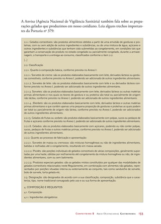 Confeiteiro 2 Arco Ocupacional Gastronomia	 133
2.1.1. Gelados comestíveis: são produtos alimentícios obtidos a partir de uma emulsão de gorduras e pro-
teínas, com ou sem adição de outros ingredientes e substâncias, ou de uma mistura de água, açúcares e
outros ingredientes e substâncias que tenham sido submetidas ao congelamento, em condições tais que
garantam a conservação do produto no estado congelado ou parcialmente congelado, durante a armaze-
nagem, o transporte e a entrega ao consumo, classificados conforme o item 2.2.
[...]
2.2. Classificação
2.2.1. Quanto à composição básica, conforme prevista no Anexo I:
2.2.1.1. Sorvetes de creme: são os produtos elaborados basicamente com leite, derivados lácteos ou gordu-
ras comestíveis, conforme previsto no Anexo I, podendo ser adicionado de outros ingredientes alimentares.
2.2.1.2. Sorvetes de leite: são os produtos elaborados basicamente com leite e ou derivados lácteos con-
forme previsto no Anexo I, podendo ser adicionado de outros ingredientes alimentares.
2.2.1.3. Sorvetes: são os produtos elaborados basicamente com leite, derivados lácteos ou outras matérias
primas alimentares e nos quais os teores de gordura e ou proteína são total ou parcialmente de origem
não láctea, conforme previsto no Anexo I, podendo ser adicionado de outros ingredientes alimentares.
2.2.1.4. Sherbets: são os produtos elaborados basicamente com leite, derivados lácteos e outras matérias
primas alimentares e que contém apenas uma pequena proporção de gorduras e proteínas as quais podem
ser total ou parcialmente de origem não láctea, conforme previsto no Anexo I, podendo ser adicionados
de outros ingredientes alimentares.
2.2.1.5. Gelados de frutas ou sorbets: são produtos elaborados basicamente com polpas, sucos ou pedaços de
frutas e açúcares conforme previsto no Anexo I, podendo ser adicionado de outros ingredientes alimentares.
2.2.1.6. Gelados: são os produtos elaborados basicamente com açúcares, podendo ou não conter polpas,
sucos, pedaços de frutas e outros matérias primas, conforme previsto no Anexo I, podendo ser adicionado
de outros ingredientes alimentares.
2.2.2. Quanto ao processo de fabricação e apresentação:
2.2.2.1. Sorvetes de massa ou cremosos: são misturas homogêneas ou não de ingredientes alimentares,
batidas e resfriadas até o congelamento, resultando em massa aerada.
2.2.2.2. Picolés: são porções individuais de gelados comestíveis de várias composições, geralmente supor-
tadas por uma haste, obtidas por resfriamento até congelamento da mistura homogênea ou não, de ingre-
dientes alimentares, com ou sem batimento.
2.2.2.3. Produtos especiais gelados: são os gelados mistos constituídos por qualquer das modalidades de
gelados comestíveis relacionados neste Regulamento, em combinação com alimentos não gelados, repre-
sentados por porções situadas interna ou externamente ao conjunto, tais como sanduíche de sorvete,
bolo de sorvete, torta gelada etc.
2.3. Designação: são designados de acordo com a sua classificação, composição, substância que o carac-
teriza, tipo, nome tradicional consagrado pelo uso e ou sua forma de apresentação.
4. COMPOSIÇÃO E REQUISITOS
4.1. Composição
4.1.1. Ingredientes obrigatórios
A Anvisa (Agência Nacional de Vigilância Sanitária) também fala sobre as prepa-
rações geladas que produzimos em nosso cotidiano. Leia alguns trechos importan-
tes da Portaria no
 379:
 