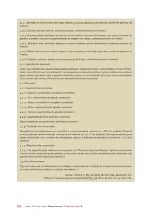 134	 Arco Ocupacional Gastronomia Confeiteiro 2
4.1.1.1. Sorvetes de creme: leite, derivados lácteos ou outras gorduras comestíveis, conforme previsto no
Anexo I.
4.1.1.2. Sorvetes de leite: leite ou derivados lácteos, conforme previsto no Anexo I.
4.1.1.3. Sorvetes: leite, derivados lácteos ou outras matérias primas alimentares nos quais os teores de
gordura e proteína são total ou parcialmente de origem não láctea, conforme previsto no Anexo I.
4.1.1.4. Sherbets: leite, derivados lácteos ou outras matérias primas alimentares, conforme previsto no
Anexo I.
4.1.1.5. Gelados de frutas ou sorbets: polpas, sucos ou pedaços de frutas e açúcares, conforme previsto no
Anexo I.
4.1.1.6. Gelados: açúcares, polpas, sucos ou pedaços de frutas, conforme previsto no Anexo I.
4.1.2. Ingredientes opcionais
Leite, seus constituintes ou derivados lácteos (gorduras, proteínas) frescos, concentrados, em pó, fermen-
tados, reconstituídos ou “recombinados”; outras gorduras e óleos comestíveis; outras proteínas comestíveis;
água potável; açúcares; frutas e produtos de frutas; cacau em pó e produtos de cacau; ovos e seus deriva-
dos e outras substâncias alimentícias que não descaracterizem o produto.
4.2. Requisitos
4.2.1. Características sensoriais
4.2.1.1. Aspecto: característico do gelado comestível.
4.2.1.2. Cor: característica do gelado comestível.
4.2.1.3. Sabor: característico do gelado comestível.
4.2.1.4. Odor: característico do gelado comestível.
4.2.1.5. Textura: característica do gelado comestível.
4.2.2. Características físico-químicas e químicas
Devem obedecer aos parâmetros definidos no Anexo I.
4.2.3. Condições de conservação
Os gelados comestíveis devem ser mantidos a uma temperatura máxima de 218 o
C (no produto). Quando
da exposição de venda é tolerada a temperatura máxima de 212 o
C (no produto). Nos equipamentos para
venda ambulante, sem unidade de refrigeração própria, é tolerada temperatura máxima de 25 o
C (no
produto).
4.2.4. Requisitos de composição
4.2.4.2. As especificações relativas à composição dos “Produtos Especiais Gelados” aplicam-se exclusiva-
mente à parte constituída pelos gelados comestíveis, sendo que a parte constituída pelos alimentos não
gelados deve atender legislação específica.
4.3. Acondicionamento
O produto deve ser acondicionado em embalagens adequadas às condições de transporte e armazenamen-
to e que confiram ao produto a proteção necessária. [...]
Anvisa. Portaria no
 379, de 26 de abril de 1999. Disponível em:
http://www.anvisa.gov.br/legis/portarias/379_99.htm. Acesso em: 14 maio 2012.
 