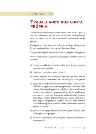 Confeiteiro 2 Arco Ocupacional Gastronomia	 135
Unidade 14
Trabalhando por conta
própria
Muitas vezes trabalhar por conta própria não é uma opção e,
sim, uma alternativa para escapar das situações de desemprego.
Antes de tomar essa decisão, é necessário analisar diversos as-
pectos.
Coloque-se na situação de um confeiteiro autônomo. Pergunte-se:
O que preciso saber e fazer para ser bem-sucedido?
Em primeiro lugar é importante realizar um plano de negócios.
Procure responder às questões deste roteiro anotando em seu
caderno:
a) O que pretendo fazer? Abrir um bar, uma doceria, um res-
taurante, uma padaria?
b) Como vou conquistar meus clientes?
c) Como cheguei a essa conclusão? Procure aqui fazer um ba-
lanço bastante honesto com você mesmo, para evitar perdas.
d) Quais são as informações que tenho sobre o mercado de
trabalho na região ou na área que pretendo trabalhar? Sele-
cione o bairro onde pretende trabalhar e faça um levanta-
mento: existe clientela para consumir o tipo de produto que
vou oferecer? Qual tipo de produto a clientela mais consome
nessa região: bolos, docinhos? Quantas pessoas fazem isso
nessa região? Pergunte aos vizinhos do local onde pretende
se estabelecer: Quando precisam de bolo de festa ou docinhos,
a quem recorrem?
e) Quais são os equipamentos necessários para começar a tra-
balhar por conta própria?
f) Preciso de empréstimo bancário para adquirir equipamentos
para trabalhar?
 