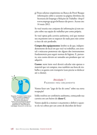 136	 Arco Ocupacional Gastronomia Confeiteiro 2
g) Posso solicitar empréstimo no Banco do Povo? Busque
informações sobre o assunto na página eletrônica da
Secretaria do Emprego e Relações do Trabalho: http://
www.emprego.sp.gov.br/banco-do-povo. Acesso em:
14 maio 2012.
Se você reuniu esse conjunto de informações já tem no-
ções sobre sua opção de trabalhar por conta própria.
Se você optou pela carreira autônoma, terá que montar
seu orçamento sem se esquecer de nada para não correr
o risco de sair perdendo.
Compra dos equipamentos: lembre-se de que, indepen-
dentemente do local em que você vai trabalhar, um aven-
tal e máscaras protetoras são alguns dos instrumentos
fundamentais para seguir normas de higiene. E, portan-
to, seus custos devem ser somados aos produtos que vai
adquirir.
Custos: neste item você deverá calcular não apenas o
material que vai comprar, mas também sua hora de tra-
balho e os gastos com transporte (caso precise se deslocar
até o cliente).
Atividade 1
Fazendo meu orçamento
Vamos fazer um “jogo de faz de conta” sobre sua nova
ocupação?
Izilda resolveu ser confeiteira autônoma, começando sua
carreira em um bairro de classe C.
Vamos ajudá-la a montar o orçamento e definir o quan-
to ela vai cobrar por um cento de docinhos de festa?
Segundo a Fundação Getúlio Vargas
(FGV), considera-se classe C a
família cuja renda fica entre
R$ 1 126,00 e R$ 4 854,00.
Fonte: Centro de Pesquisas Sociais.
Fundação Getúlio Vargas (FGV).
Disponível em: http://cps.fgv.br/
node/3999. Acesso em: 14 maio 2012.
 