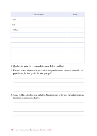 138	 Arco Ocupacional Gastronomia Confeiteiro 2
Despesa fixa Custo
 Água  
 Luz  
 Telefone  
   
   
   
   
1. Qual será o valor do cento no bairro que Izilda escolheu?
2. Ela teria outras alternativas para deixar seu produto mais barato e acessível a essa
população? Se sim, quais? Se não, por quê?
3. Ajude Izilda a divulgar seu trabalho. Quais seriam as formas para ela tornar seu
trabalho conhecido no bairro?
 
