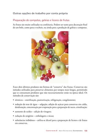 Confeiteiro 2 Arco Ocupacional Gastronomia	 139
Outras opções de trabalho por conta própria
Preparação de compotas, geleias e licores de frutas
As frutas são muito utilizadas na confeitaria. Podem ser tanto para decoração final
de um bolo, como para o recheio, ou ainda para a produção de geleias e compotas.
Esses dois últimos produtos são formas de “conserva” das frutas. Conservas são
métodos utilizados para preservar alimentos por tempos mais longos, permitindo
que se consumam produtos que não necessariamente estão na época ideal. Os
métodos de conservação são:
•	 térmicos – esterilização, pasteurização, refrigeração, congelamento;
•	 redução do teor de água – salgação, adição de açúcar para conservas em calda,
desidratação, concentração por evaporação para a preparação de sucos, cristalização;
•	 aumento de acidez – adição de vinagres;
•	 redução de oxigênio – embalagem a vácuo;
•	 substâncias inibidoras – utiliza-se álcool para a preparação de licores e de frutas
em conservas.
©Sozaijiten/DatacraftCo.,Ltd/Diomedia
 