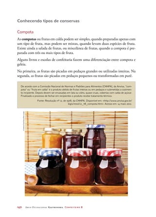 140	 Arco Ocupacional Gastronomia Confeiteiro 2
Conhecendo tipos de conservas
Compota
As compotas ou frutas em calda podem ser simples, quando preparadas apenas com
um tipo de fruta, mas podem ser mistas, quando levam duas espécies de fruta.
Existe ainda a salada de frutas, ou miscelânea de frutas, quando a compota é pre-
parada com três ou mais tipos de fruta.
Alguns livros e escolas de confeitaria fazem uma diferenciação entre compota e
geleia.
Na primeira, as frutas são picadas em pedaços grandes ou utilizadas inteiras. Na
segunda, as frutas são picadas em pedaços pequenos ou transformadas em purê.
De acordo com a Comissão Nacional de Normas e Padrões para Alimentos (CNNPA), da Anvisa, “com-
pota” ou “fruta em calda” é o produto obtido de frutas inteiras ou em pedaços e submetidas a cozimen-
to incipiente. Depois devem ser envasadas em lata ou vidro, quase cruas, cobertas com calda de açúcar.
Finalizado o processo de fechar em recipientes o produto recebe tratamento térmico.
Fonte: Resolução nº 12, de 1978, da CNNPA. Disponível em: http://www.anvisa.gov.br/
legis/resol/12_78_compota.htm. Acesso em: 14 maio 2012.
©SvetlanaFoote/Alamy/OtherImages
 