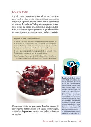 Confeiteiro 2 Arco Ocupacional Gastronomia	 141
Geleia de frutas
A geleia, assim como a compota e a fruta em calda, tem
como matéria-prima a fruta. Pode-se utilizar a fruta inteira,
em pedaços, apenas a polpa ou, então, o suco, dependendo
do processo de produção. Toda geleia passa por um proces-
so de cocção até atingir uma consistência gelatinosa. Por-
tanto, elas têm um aspecto gelatinoso, e, quando extraídas
de seus recipientes, permanecem num estado semissólido.
As geleias de frutas são classificadas em:
a) comum ‒ quando preparadas numa proporção de 40 partes de
frutas frescas, ou seu equivalente, para 60 partes de açúcar. As geleias
de marmelo, laranja e maçã podem ser preparadas com 35 partes de
frutas, ou seu equivalente à fruta fresca, e 65 partes de açúcar.
b) extra ‒ quando preparadas numa proporção de 50 partes de frutas
frescas, ou seu equivalente, para 50 partes de açúcar.
Fonte: Resolução nº 12, de 1978, da CNNPA. Disponível em: http://www.
anvisa.gov.br/legis/resol/12_78_geleia.htm. Acesso em: 14 maio 2012.
Pectina: Substância solúvel
encontrada em polpas, cas-
cas e sementes de várias
frutas. Tem a propriedade de
formar um gel quando colo-
cada em meio ácido. Frutas
cítricas e maçãs têm alto teor
de pectina. A quantidade de
pectina a ser usada varia con-
forme o poder de gelificação
desta e da fruta que será uti-
lizada na produção da com-
pota ou geleia. Por exemplo,
se tivermos uma pectina de
grau 150, significa que 1 kg de
pectina poderá gelificar 150 kg
de açúcar nas condições an-
teriormente mencionadas.
A pectina é comercializada
na forma líquida ou em pó.
O tempo de cocção e a quantidade de açúcar variam de
acordo com a fruta utilizada, com o grau de maturação,
o conteúdo de pectina e a acidez, que acelera a liberação
da pectina.
©ImagebrokerRF/CreativStudioHeinemann/Diomedia
 