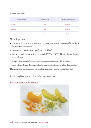 146	 Arco Ocupacional Gastronomia Confeiteiro 2
4. Peras em calda
Ingrediente Quantidade Unidade de medida
Pera 1 000 grama
Açúcar 1 000 grama
Água 1 litro
Modo de preparo:
•	 descasque as peras, tire as sementes e corte-as em quartos. Submergi-las em água
fervente por 5 minutos;
•	 escorra-as e coloque-as em um frasco esterilizado;
•	 faça uma calda com o açúcar e a água (102 °C – 110 °C). Deixe esfriar e despeje
sobre a fruta;
•	 tampe e cozinhe em banho-maria por aproximadamente 20 minutos;
•	 deixe esfriar dentro do próprio banho-maria ou sobre uma tábua de madeira;
Elas podem ser armazenadas em local fresco, seco e escuro por até um ano.
Mais opções para o trabalho autônomo
Frutas e cascas cristalizadas
©MichaelRosenfeld/Photographer’sChoice/GettyImages
 