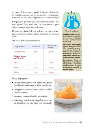 Confeiteiro 2 Arco Ocupacional Gastronomia	 147
As cascas de frutas, em especial de laranja e limão, são
servidas junto com o café em muitos bares e restaurantes
e também são uma opção de preparação e comercialização.
Esse processo de cristalização consiste em substituir par-
te da água da fruta ou da casca dela por açúcar, o que a
deixa, consequentemente, mais doce.
O processo básico é deixar as frutas ou cascas serem
previamente aquecidas e depois mergulhá-las em uma
calda.
a) Cascas de laranja cristalizadas
Ingrediente Quantidade
Unidade de
medida
Casca de laranja 800 grama
Calda de açúcar
(20° Baumé)
   
Água 1,5 litro
Açúcar 700 grama
Glicose 370 grama
Modo de preparo:
•	 coloque uma caçarola com água e uma pitada
de sal (ajuda a conservar a fruta) para ferver;
•	 incorpore as cascas da laranja e deixe cozinhar
por um minuto;
•	 escorra as cascas utilizando um coador;
•	 interrompa o cozimento mergulhando as cas-
cas dos cítricos em uma tigela com água e gelo;
Você sabia?
Grau Baumé é uma me-
dida utilizada para indicar
a densidade de líquidos
mais ou menos densos
que a água.
Para medir a densidade
de uma calda doce, vinho,
leite etc., utiliza-se o ae-
rômetro, aparelho consti-
tuído por uma ampola que
tem em uma de suas ex-
tremidades um tubo gra-
duado (os graus Baumé).
Colocado para flutuar no
líquido cuja densidade se
deseja medir, a superfície
do líquido indica na régua
graduada do aparelho a
sua densidade.
©StockFood/Latinstock
 