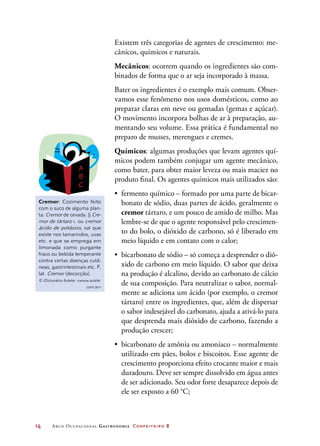 14	 Arco Ocupacional Gastronomia Confeiteiro 2
Existem três categorias de agentes de crescimento: me-
cânicos, químicos e naturais.
Mecânicos: ocorrem quando os ingredientes são com-
binados de forma que o ar seja incorporado à massa.
Bater os ingredientes é o exemplo mais comum. Obser-
vamos esse fenômeno nos usos domésticos, como ao
preparar claras em neve ou gemadas (gemas e açúcar).
O movimento incorpora bolhas de ar à preparação, au-
mentando seu volume. Essa prática é fundamental no
preparo de musses, merengues e cremes.
Químicos: algumas produções que levam agentes quí-
micos podem também conjugar um agente mecânico,
como bater, para obter maior leveza ou mais maciez no
produto final. Os agentes químicos mais utilizados são:
•	 fermento químico – formado por uma parte de bicar-
bonato de sódio, duas partes de ácido, geralmente o
cremor tártaro, e um pouco de amido de milho. Mas
lembre-se de que o agente responsável pelo crescimen-
to do bolo, o dióxido de carbono, só é liberado em
meio líquido e em contato com o calor;
•	 bicarbonato de sódio – só começa a desprender o dió-
xido de carbono em meio líquido. O sabor que deixa
na produção é alcalino, devido ao carbonato de cálcio
de sua composição. Para neutralizar o sabor, normal-
mente se adiciona um ácido (por exemplo, o cremor
tártaro) entre os ingredientes, que, além de dispersar
o sabor indesejável do carbonato, ajuda a ativá-lo para
que desprenda mais dióxido de carbono, fazendo a
produção crescer;
•	 bicarbonato de amônia ou amoníaco – normalmente
utilizado em pães, bolos e biscoitos. Esse agente de
crescimento proporciona efeito crocante maior e mais
duradouro. Deve ser sempre dissolvido em água antes
de ser adicionado. Seu odor forte desaparece depois de
ele ser exposto a 60 °C;
Cremor: Cozimento feito
com o suco de alguma plan-
ta: Cremor de cevada. || Cre-
mor de tártaro 1. ou cremor
ácido de potássio, sal que
existe nos tamarindos, uvas
etc. e que se emprega em
limonada como purgante
fraco ou bebida temperante
contra certas doenças cutâ-
neas, gastrintestinais etc. F.
lat. Cremor (decocção).
© iDicionário Aulete: www.aulete.
com.br
 