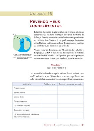 Confeiteiro 2 Arco Ocupacional Gastronomia	 151
Unidade 15
Revendo meus
conhecimentos
Estamos chegando à reta final dessa primeira etapa na
construção da sua nova ocupação. Esse é um momento de
balanço, de rever e reavaliar os conhecimentos que elencou
na Unidade 3 do Caderno 1, e o quadro em que listou suas
dificuldades e facilidades na hora de aprender as técnicas
da confeitaria, no momento de aplicá-la.
Vamos voltar ao documento do Ministério do Trabalho e
Emprego, a CBO, e, a partir da descrição das atividades
do confeiteiro, verificar os aspectos que você aprendeu
durante o curso e outros que precisará retomar em casa.
Atividade 1
Eu, confeiteiro
Leia as atividades listadas a seguir, reflita e depois assinale com
um X, indicando se você já sabe fazer bem essa etapa do seu tra-
balho ou se ainda é necessário rever o que aprendeu e praticar mais.
A CBO é o documento oficial que
informa todos os empregadores
sobre os conhecimentos que cada
profissional deve ter.
Atividade Sei fazer bem Preciso estudar ou aprender
Preparar massas    
Modelar massas    
Decorar doces    
Preparar coberturas    
Dar ponto em compotas    
Cobrir doces com glacê    
Dar o ponto nas massas, com farinha,
até a homogeneização
   
 