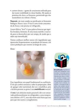 Confeiteiro 2 Arco Ocupacional Gastronomia	 15
•	 cremor tártaro – agente de crescimento utilizado para
dar maior estabilidade às claras batidas. Ele ajuda as
proteínas da clara a se firmarem, permitindo que elas
mantenham seu volume e forma.
Naturais: são mais usados na panificação os fermentos
biológico, fresco e seco. O seco é uma versão concentra-
da do fresco e não precisa ser refrigerado.
Levain (fala-se “levã”) é uma palavra francesa que signi-
fica levedura, fermento. É uma massa nutrida e reserva-
da para se desenvolver por um tempo, de modo que o
sabor seja intensificado.
Vamos conhecer melhor outros três ingredientes que
aparecerão frequentemente na produção de massas e de
outras produções que veremos ao longo do curso.
Ovo
Emulsificante: Substância
usada para estabilizar uma
emulsão. A emulsão ocorre
quando dois elementos que
naturalmente não se mistu-
ram recebem energia e se
tornam estáveis. A emulsão
mais conhecida é a água com
o azeite. Com o tempo, no
entanto, a emulsão tende a
voltar a seu estado natural.
Para que isso não aconteça,
é importante usar um agen-
te emulsificante, por exemplo
a gema do ovo, que contém
uma substância chamada
fosfolipídio lecitina, respon-
sável por estabilizar a emul-
são do azeite na água.
Esse ingrediente tem papel fundamental na confeitaria.
É ele que confere estrutura e sabor às preparações, além
de agregar valor nutricional, dar cor e emulsificar, pois
a lecitina presente na gema é um emulsificante natural.
O ovo é um alimento muito perecível e deve ser conser-
vado preferencialmente no refrigerador, a uma tempera-
tura inferior a 10 °C, mas não muito mais baixa que isso
para que não ocorra o congelamento.
©LauraCiapponi/GettyImages
 