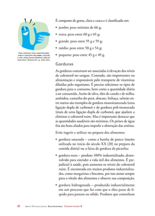 16	 Arco Ocupacional Gastronomia Confeiteiro 2
É composto de gema, clara e casca e é classificado em:
•	 jumbo: peso mínimo de 66 g;
•	 extra: peso entre 60 g e 65 g;
•	 grande: peso entre 55 g e 59 g;
•	 médio: peso entre 50 g e 54 g;
•	 pequeno: peso entre 45 g e 49 g.
Gorduras
As gorduras costumam ser associadas à elevação dos níveis
de colesterol no sangue. Contudo, são importantes na
alimentação e responsáveis pelo transporte de vitaminas
diluídas pelo organismo. É preciso selecionar os tipos de
gordura para o consumo, bem como a quantidade diária
a ser consumida. Azeite de oliva, óleo de canola e de milho,
amêndoa, castanha-do-pará, abacate, linhaça, salmão en-
tre outros são exemplos de gordura monoinsaturada (uma
ligação dupla de carbono) e de gordura poli-insaturada
(mais de uma ligação dupla de carbono), que ajudam a
eliminar o colesterol ruim. Mas é importante destacar que
as quantidades saudáveis são mínimas. Os peixes de água
fria são bons aliados para impedir a obstrução das artérias.
Evite ingerir e utilizar no preparo dos alimentos:
•	 gordura saturada – como a banha de porco (muito
utilizada no início do século XX [20] no preparo da
comida diária) ou a faixa de gordura da picanha;
•	 gordura trans – produto 100% industrializado, desen-
volvido para estender a vida útil dos alimentos. É pre-
judicial à saúde, pois aumenta os níveis do colesterol
ruim. É encontrada em muitos produtos industrializa-
dos, como margarinas e biscoitos, por isso atente sempre
para o rótulo dos alimentos e observe sua composição;
•	 gordura hidrogenada – produzida industrialmente
em um processo que faz com que o óleo passe de lí-
quido para pastoso ou sólido. Produtos que contenham
Para conhecer mais especificações
sobre o tamanho dos ovos, consulte
o site: http://www.dieteticai.ufba.br/
ovos.htm. Acesso em: 14 maio 2012.
 