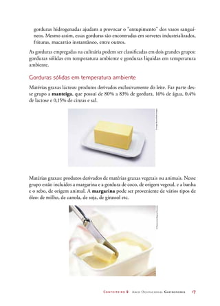 Confeiteiro 2 Arco Ocupacional Gastronomia	 17
gorduras hidrogenadas ajudam a provocar o “entupimento” dos vasos sanguí-
neos. Mesmo assim, essas gorduras são encontradas em sorvetes industrializados,
frituras, macarrão instantâneo, entre outros.
As gorduras empregadas na culinária podem ser classificadas em dois grandes grupos:
gorduras sólidas em temperatura ambiente e gorduras líquidas em temperatura
ambiente.
Gorduras sólidas em temperatura ambiente
Matérias graxas lácteas: produtos derivados exclusivamente do leite. Faz parte des-
se grupo a manteiga, que possui de 80% a 83% de gordura, 16% de água, 0,4%
de lactose e 0,15% de cinzas e sal.
Matérias graxas: produtos derivados de matérias graxas vegetais ou animais. Nesse
grupo estão incluídos a margarina e a gordura de coco, de origem vegetal, e a banha
e o sebo, de origem animal. A margarina pode ser proveniente de vários tipos de
óleo: de milho, de canola, de soja, de girassol etc.
©ImageSource/GettyImages©Photocuisine/Bagros/Diomedia
 